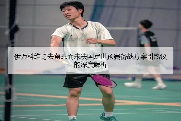 伊万科维奇去留悬而未决国足世预赛备战方案引热议的深度解析